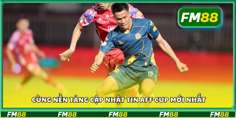 Cùng nền tảng cập nhật tin AFF Cup mới nhất